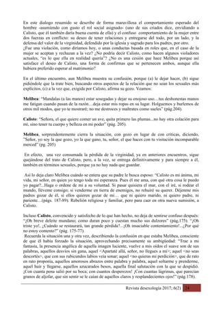 Revista desexología 2017; 6(2) 24
En este dialogo resumido se describe de forma maravillosa el comportamiento esperado del
hombre -asumiendo con gusto el rol social asignado- (uno de sus criados dice, envidiando a
Calisto, que él también daría buena cuenta de ella) y el confuso comportamiento de la mujer entre
dos fuerzas en conflicto: su deseo de tener relaciones y entregarse del todo, por un lado, y la
defensa del valor de la virginidad, defendido por la iglesia y sagrado para los padres, por otro.
¿Fue una violación, como diríamos hoy, o unas conductas basada en roles que, en el caso de la
mujer se aceptan y rechazan a la vez? ¿No podría decir Calisto, como hacen algunos violadores
actuales, “es lo que ella en realidad quería”? ¿No es una cesión que hace Melibea porque así
satisface el deseo de Calisto, una forma de confirmas que se pertenecen ambos, aunque ella
hubiera preferido esperar al matrimonio?
En el último encuentro, aun Melibea muestra su confusión, porque (a) le dejar hacer, (b) sigue
pidiéndole que la trate bien, buscando otros aspectos de la relación que no sean los sexuales más
explícitos, (c) a la vez que, exigida por Calisto, afirma su gozo. Veamos:
Melibea: “Mandalas (a las manos) estar sosegadas y dejar su enojoso uso…tus deshonestas manos
me fatigan cuando pasan de la razón…deja estar mis ropas en su lugar. Holguemos y burlemos de
otros mil modos, que yo te mostraré; no me destroces y maltrates como sueles” (pág.204).
Calisto: “Señora, el que quiere comer un ave, quita primero las plumas...no hay otra colación para
mí, sino tener tu cuerpo y belleza en mi poder” (pág. 205).
Melibea, sorprendentemente cierra la situación, con gozo en lugar de con críticas, diciendo,
”Señor, yo soy la que gozo, yo la que gano, tu, señor, el que haces con tu visitación incomparable
merced” (pg. 205)
En efecto, una vez consumada la pérdida de la virginidad, ya en anteriores encuentros, sigue
quejándose del trato de Calisto, pero, a la vez, se entrega definitivamente y para siempre a él,
también en términos sexuales, porque ya no hay nada que guardar.
Así lo deja claro Melibea cuándo se entera que su padre le busca esposo: “Calisto es mi ánima, mi
vida, mi señor, en quien yo tengo toda mi esperanza. Pues él me ama, con qué otra cosa le puedo
yo pagar?...Haga o ordene de mi a su voluntad. Si pasar quisiera el mar, con el iré, si rodear el
mundo, lléveme consigo; si venderme en tierra de enemigos, no rehuiré su querer. Déjenme mis
padres gozar de él, si ellos quieren gozar de mi… que ni quiero marido, ni quiero padre, ni
pariente…(págs. 187-89). Rebelión religiosa y familiar, pero para caer en otra nueva sumisión, a
Calisto.
Incluso Calisto, convencido y satisfecho de lo que han hecho, no deja de sentirse confuso después:
“¡Oh breve deleite mundano; como duran poco y cuestan mucho sus dulzores” (pág,175). “¡Oh
triste yo!, ¿Cuándo se restaurará, tan grande pérdida?...¡Oh insaciable contentamiento!...¿Por qué
no estoy contento?” (pág. 175-77).
Recuerda la situación una y otra vez, describiendo la confusión en que estaba Melibea, consciente
de que él había forzado la situación, aprovechando precisamente su ambigüedad: “Trae a mi
fantasía, la presencia angélica de aquella imagen luciente, vuelve a mis oídos el suave son de sus
palabras, aquellos desvíos sin gana, aquel <Apartaté allá, señor, no llegues a mi>; aquel <no seas
descortés>, que con sus rubicundos labios veía sonar; aquel <no quieras mi perdición>, que de rato
en rato proponía, aquellos amorosos abrazos entre palabra y palabra, aquel soltarme y prenderme,
aquel huir y llegarse, aquellos azucarados besos, aquella final salutación con la que se despidió.
¡Con cuanta pena salió por su boca; con cuantos desperezos! ¡Con cuantas lágrimas, que parecían
granos de aljofar, que sin sentir se le caían de aquellos claros y resplandecientes ojos!” (pág.178).
 