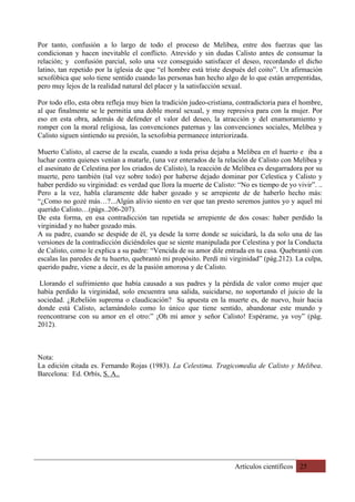 Artículos científicos 25
Por tanto, confusión a lo largo de todo el proceso de Melibea, entre dos fuerzas que las
condicionan y hacen inevitable el conflicto. Atrevido y sin dudas Calisto antes de consumar la
relación; y confusión parcial, solo una vez conseguido satisfacer el deseo, recordando el dicho
latino, tan repetido por la iglesia de que “el hombre está triste después del coito”. Un afirmación
sexofóbica que solo tiene sentido cuando las personas han hecho algo de lo que están arrepentidas,
pero muy lejos de la realidad natural del placer y la satisfacción sexual.
Por todo ello, esta obra refleja muy bien la tradición judeo-cristiana, contradictoria para el hombre,
al que finalmente se le permitía una doble moral sexual, y muy represiva para con la mujer. Por
eso en esta obra, además de defender el valor del deseo, la atracción y del enamoramiento y
romper con la moral religiosa, las convenciones paternas y las convenciones sociales, Melibea y
Calisto siguen sintiendo su presión, la sexofobia permanece interiorizada.
Muerto Calisto, al caerse de la escala, cuando a toda prisa dejaba a Melibea en el huerto e iba a
luchar contra quienes venían a matarle, (una vez enterados de la relación de Calisto con Melibea y
el asesinato de Celestina por los criados de Calisto), la reacción de Melibea es desgarradora por su
muerte, pero también (tal vez sobre todo) por haberse dejado dominar por Celestica y Calisto y
haber perdido su virginidad: es verdad que llora la muerte de Calisto: “No es tiempo de yo vivir”. ..
Pero a la vez, habla claramente dde haber gozado y se arrepiente de de haberlo hecho más:
“¿Como no gozé más…?...Algún alivio siento en ver que tan presto seremos juntos yo y aquel mi
querido Calisto…(págs..206-207).
De esta forma, en esa contradicción tan repetida se arrepiente de dos cosas: haber perdido la
virginidad y no haber gozado más.
A su padre, cuando se despide de él, ya desde la torre donde se suicidará, la da solo una de las
versiones de la contradicción diciéndoles que se siente manipulada por Celestina y por la Conducta
de Calisto, como le explica a su padre: “Vencida de su amor dile entrada en tu casa. Quebrantó con
escalas las paredes de tu huerto, quebrantó mi propósito. Perdí mi virginidad” (pág.212). La culpa,
querido padre, viene a decir, es de la pasión amorosa y de Calisto.
Llorando el sufrimiento que había causado a sus padres y la pérdida de valor como mujer que
había perdido la virginidad, solo encuentra una salida, suicidarse, no soportando el juicio de la
sociedad. ¿Rebelión suprema o claudicación? Su apuesta en la muerte es, de nuevo, huir hacia
donde está Calisto, aclamándolo como lo único que tiene sentido, abandonar este mundo y
reencontrarse con su amor en el otro:” ¡Oh mi amor y señor Calisto! Espérame, ya voy” (pág.
2012).
Nota:
La edición citada es. Fernando Rojas (1983). La Celestima. Tragicomedia de Calisto y Melibea.
Barcelona: Ed. Orbís, S. A..
 