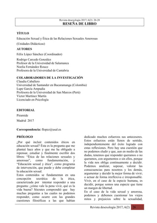 Revista desexología 2017; 6(2) 26
Revista desexología 2017; 6(2): 26-28
RESEÑA DE LIBRO
TÍTULO
Educación Sexual y Ética de las Relaciones Sexuales Amorosas
(Unidades Didácticas)
AUTORES
Félix López Sánchez (Coordinador)
Rodrigo Carcedo González
Profesor de la Universidad de Salamanca
Noelia Fernández Rouco
Profesora de la Universidad de Cantabria
COLABORADORES DE LA INVESTIGACIÓN
Claudia Caballero
Universidad de Santander en Bucaramanga (Colombia)
Lupe García Ampudia
Profesora de la Universidad de San Marcos (Perú)
Victor Martínez Martín
Licenciado en Psicología
EDITORIAL
Piramide
Madrid 2017
Correspondencia: flopez@usal.es
PRÓLOGO
¿Por qué incluir contenidos éticos en
educación sexual? Ésta es la pregunta que me
planteé hace años y que me ha obligado a
repensar, estudiar y finalmente escribir dos
libros: “Ética de las relaciones sexuales y
amorosas”, como fundamentación, y
“Educación sexual y ética”, como programa
de intervención, que puede y debe completar
la educación sexual.
Estos contenidos se fundamentan en una
concepción socrática de la ética,
caracterizada por intentar responder a una
pregunta: ¿cómo vale la pena vivir, qué es la
vida buena? Sócrates comprendió que hay
muchas preguntas a las cuales no podemos
responder, como ocurre con las grandes
cuestiones filosóficas a las que habían
dedicado muchos esfuerzos sus antecesores.
Estos esfuerzos están llenos de sentido,
independientemente del éxito logrado con
estas reflexiones. Pero hay una cuestión que
no podemos eludir y que, aun en medio de las
dudas, tenemos que responder queramos o no
queramos, con argumentos o sin ellos, porque
la vida nos obliga continuamente a decidir.
Podemos analizar, sopesar, valorar las
consecuencias para nosotros y los demás,
argumentar y decidir la mejor forma de vivir;
o actuar de forma irreflexiva e irresponsable.
Vivir, en el caso de la especie humana, es
decidir, porque somos una especie que tiene
un margen de libertad.
En el caso de la vida sexual y amorosa,
podemos y debemos cuestionar los viejos
mitos y prejuicios sobre la sexualidad,
 