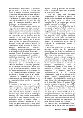 Artículos científicos 27
descubriendo su inconsistencia y la función
que han tenido a lo largo de la historia. Esta
crítica ha tardado en abrirse camino por la
alianza entre los poderes religiosos, políticos
y científicos, rota solo tras la secularización,
el predominio de las sociedades liberales, los
conocimientos científicos del siglo XX y la
lucha de numerosos colectivos como el
feminismo y las minorías sexuales.
Pero debemos analizar, sopesar, valorar las
consecuencias y argumentar para cuestionar
también los nuevos mitos sobre la sexualidad,
propios de una sociedad de mercado en la que
también las relaciones sexuales y amorosas se
han convertido, en un producto más de
consumo. Es así como esta sociedad de
mercado no conoce límites y usa la pulsión
sexual asociada a la publicidad de numerosos
productos de todo tipo, como reclamo de los
consumidores, vende todo tipo de productos
sexuales (supuestamente culturales,
afrodisiacos, compre-venta de personas para
la actividad sexual, fármacos, drogas, etc.) y
manipula el deseo de seducir para conseguir
inversiones en cirugía corporal, cosméticos y
multitud de tratamientos (para favorecer el
éxito en el mercado de la seducción).
De esta forma se confunde lo que es cierto y
maravilloso, que la sexualidad es una
actividad placentera y saludable, premiada
por la naturaleza con un intenso placer, con
lo que no solo es una creencia errónea, sino
una nueva manipulación: la actividad sexual
es una condición necesaria a la salud, como
defendiera el primer Freud y W. Reich.
Finalmente, la actividad sexual se hace
comercialmente un consumo obligatorio, de
la esclavitud religioso moral a la esclavitud
del mercado.
El resultado es que tantas veces, y son solo
algunos ejemplos, se hace educación sexual
como si todos los adolescentes, desde la
primera adolescencia, tuvieran o debieran
tener actividad sexual, incluida la coital, los
personas viejas deben hacer lo posible por
parecer y vivir como jóvenes, incluyendo la
obligación de tener actividad sexual y todos
deberíamos seguir el modelo sexual y
amoroso del “poliamor”. El mercado, al cual
siguen no pocos profesionales, como antes
hizo la ciencia con la religión, prometiendo la
felicidad. Placer y felicidad se presentan
como si fueran una misma cosa, la felicidad
al alcance de la mano.
Y todo ello, desde una concepción
individualista de derechos y valores, en
nombre de los cuales cada uno debe ocuparse
de su propio placer; el placer o la
insatisfacción de la persona que tenemos
entre los brazos es “su problema”.
De la represión a la obligación, de la
monogamia al “poliamor”, de la contención a
la necesidad de experimentar todo, de la
condescendencia y sumisión (como se le
pedía a la mujer) al egoísmo y placer de cada
uno, del paraíso celeste al paraíso terrenal del
consumo, etc. Es así como, con demasiada
frecuencia, convertimos la actividad sexual y
amorosa “en un campo de minas”, lleno de
sorpresas y sufrimientos, errores y
frustraciones.
La ética que proponemos se basa en un
concepto positivo de la sexualidad,
dimensión que nos lleva a buscar el placer, el
gozo y el bienestar con otras personas. Y para
ello, para evitar errores, frustraciones y
sufrimientos propios o ajenos, proponemos
una ética basada en la libertad, la dignidad, la
justicia, la igualdad y la empatía; basada no
en una casuística moral, sino en una serie de
principios argumentados: ética de
consentimiento (frente a toda forma de
violencia o coerción), ética del placer
compartido y el bienestar (frente a la
instrumentalización y el egoísmo
individualista), ética de la igualdad (entre
hombres y mujeres), ética de la lealtad (frente
al engaño y la manipulación), ética de la
salud (frente a las prácticas de riesgo), ética
de la diversidad (frente al rechazo de las
minorías sexuales saludables y los modelos
de belleza dominantes), ética de los cuidados
en la pareja y con las crías y ética de la
vinculación y la desvinculación amorosa.
Una ética de la libertad basada en el uso
inteligente de la razón y las emociones, que
reconoce que somos seres para el contacto y
la vinculación, conscientes de que el placer y
el bienestar dependen, en gran medida, de
cómo nos relacionamos con los demás.
Una ética aplicada a las relaciones sexuales y
amorosas, en la pareja o en las relaciones
 