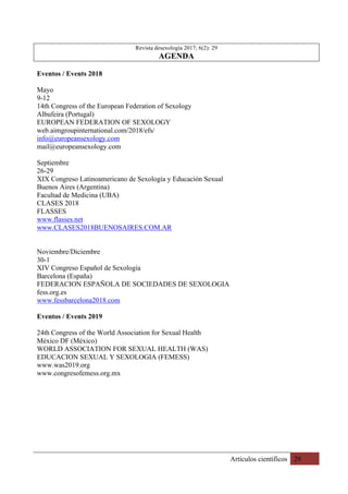 Artículos científicos 29
Revista desexología 2017; 6(2): 29
AGENDA
Eventos / Events 2018
Mayo
9-12
14th Congress of the European Federation of Sexology
Albufeira (Portugal)
EUROPEAN FEDERATION OF SEXOLOGY
web.aimgroupinternational.com/2018/efs/
info@europeansexology.com
mail@europeansexology.com
Septiembre
26-29
XIX Congreso Latinoamericano de Sexología y Educación Sexual
Buenos Aires (Argentina)
Facultad de Medicina (UBA)
CLASES 2018
FLASSES
www.flasses.net
www.CLASES2018BUENOSAIRES.COM.AR
Noviembre/Diciembre
30-1
XIV Congreso Español de Sexología
Barcelona (España)
FEDERACION ESPAÑOLA DE SOCIEDADES DE SEXOLOGIA
fess.org.es
www.fessbarcelona2018.com
Eventos / Events 2019
24th Congress of the World Association for Sexual Health
México DF (México)
WORLD ASSOCIATION FOR SEXUAL HEALTH (WAS)
EDUCACION SEXUAL Y SEXOLOGIA (FEMESS)
www.was2019.org
www.congresofemess.org.mx
 