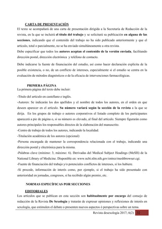 Revista desexología 2017; 6(2) 32
CARTA DE PRESENTACIÓN	
El texto se acompañará de una carta de presentación dirigida a la Secretaría de Redacción de la
revista, en la que se incluirá el título del trabajo y se solicitará su publicación en alguna de las
secciones, indicando que el contenido del trabajo no ha sido publicado anteriormente y que el
artículo, total o parcialmente, no se ha enviado simultáneamente a otra revista.
Debe especificar que todos los autores aceptan el contenido de la versión enviada, facilitando
dirección postal, dirección electrónica y teléfono de contacto.
Debe indicarse la fuente de financiación del estudio, así como hacer declaración explícita de la
posible existencia, o no, de un conflicto de intereses, especialmente si el estudio se centra en la
evaluación de métodos diagnósticos o de la eficacia de intervenciones farmacológicas.
PRIMERA PÁGINA
La primera página del texto debe incluir:
-Título del artículo en castellano e inglés.
-Autores: Se indicarán los dos apellidos y el nombre de todos los autores, en el orden en que
deseen aparecer en el artículo. Su número variará según la sección de la revista a la que se
dirija. En los grupos de trabajo o autores corporativos el listado completo de los participantes
aparecerá a pie de página o, si su número es elevado, al final del artículo. Siempre figurarán como
autores principales los responsables directos de la elaboración del manuscrito.
-Centro de trabajo de todos los autores, indicando la localidad.
-Titulación académica de los autores (opcional)
-Persona encargada de mantener la correspondencia relacionada con el trabajo, indicando una
dirección postal y electrónica para la misma.
-Palabras clave (mínimo: 3; máximo: 6). Derivadas del Medical Subject Headings (MeSH) de la
National Library of Medicine. Disponible en: www.ncbi.nlm.nih.gov/entrez/meshbrowser.cgi.
-Fuente de financiación del trabajo y/o potenciales conflictos de intereses, si los hubiere.
-Si procede, información de interés como, por ejemplo, si el trabajo ha sido presentado con
anterioridad en jornadas, congresos, si ha recibido algún premio, etc.
NORMAS ESPECÍFICAS POR SECCIONES
EDITORIALES	
Los artículos que se publican en esta sección son habitualmente por encargo del consejo de
redacción de la Revista De Sexología y tratarán de expresar opiniones y reflexiones de interés en
sexología, que estimulen el debate o presenten nuevos aspectos ó perspectivas sobre un tema.
 
