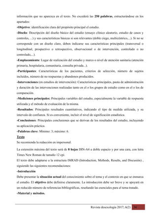 Revista desexología 2017; 6(2) 34
información que no aparezca en el texto. No excederá las 250 palabras, estructurándose en los
apartados:
-Objetivo: identificación clara del propósito principal el estudio.
-Diseño: Descripción del diseño básico del estudio (ensayo clínico aleatorio, estudio de casos y
controles, ...) y sus características básicas si son relevantes (doble ciego, multicéntrico,...). Si no se
corresponde con un diseño claro, deben indicarse sus características principales (transversal o
longitudinal, prospectivo o retrospectivo, observacional o de intervención, controlado o no
controlado,...).
-Emplazamiento: Lugar de realización del estudio y marco o nivel de atención sanitaria (atención
primaria, hospitalaria, comunitaria, consulta privada...).
-Participantes: Características de los pacientes, criterios de selección, número de sujetos
incluidos, número de no respuestas y abandonos producidos.
-Intervenciones (en estudios de intervención): Características principales, pauta de administración
y duración de las intervenciones realizadas tanto en el o los grupos de estudio como en el o los de
comparación.
-Mediciones principales: Principales variables del estudio, especialmente la variable de respuesta
utilizada y el método de evaluación de la misma.
-Resultados: Principales resultados cuantitativos, indicando el tipo de medida utilizada, y su
intervalo de confianza. Si es conveniente, incluir el nivel de significación estadística.
-Conclusiones: Principales conclusiones que se derivan de los resultados del estudio, incluyendo
su aplicación práctica.
-Palabras clave: Mínimo: 3; máximo: 6.
Texto
Se recomienda la redacción en impersonal.
La extensión máxima del texto será de 8 hojas DIN-A4 a doble espacio y por una cara, con letra
Times New Roman de tamaño 12 cpi.
El texto debe adaptarse a la estructura IMRAD (Introduction, Methods, Results, and Discusión) ,
siguiendo las siguientes recomendaciones:
-Introducción
Debe presentar la situación actual del conocimiento sobre el tema y el contexto en que se enmarca
el estudio. El objetivo debe definirse claramente. La introducción debe ser breve y se apoyará en
un reducido número de referencias bibliográficas, reseñando las esenciales para el tema tratado.
-Material y métodos.
 