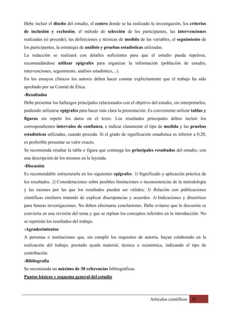 Artículos científicos 35
Debe incluir el diseño del estudio, el centro donde se ha realizado la investigación, los criterios
de inclusión y exclusión, el método de selección de los participantes, las intervenciones
realizadas (si procede), las definiciones y técnicas de medida de las variables, el seguimiento de
los participantes, la estrategia de análisis y pruebas estadísticas utilizadas.
La redacción se realizará con detalles suficientes para que el estudio pueda repetirse,
recomendándose utilizar epígrafes para organizar la información (población de estudio,
intervenciones, seguimiento, análisis estadístico,...).
En los ensayos clínicos los autores deben hacer constar explícitamente que el trabajo ha sido
aprobado por un Comité de Ética.
-Resultados
Debe presentar los hallazgos principales relacionados con el objetivo del estudio, sin interpretarlos,
pudiendo utilizarse epígrafes para hacer más clara la presentación. Es conveniente utilizar tablas y
figuras sin repetir los datos en el texto. Los resultados principales deben incluir los
correspondientes intervalos de confianza, e indicar claramente el tipo de medida y las pruebas
estadísticas utilizadas, cuando proceda. Si el grado de significación estadística es inferior a 0,20,
es preferible presentar su valor exacto.
Se recomienda resaltar la tabla o figura que contenga los principales resultados del estudio, con
una descripción de los mismos en la leyenda.
-Discusión
Es recomendable estructurarla en los siguientes epígrafes: 1) Significado y aplicación práctica de
los resultados. 2) Consideraciones sobre posibles limitaciones o inconsistencias de la metodología
y las razones por las que los resultados pueden ser válidos; 3) Relación con publicaciones
científicas similares tratando de explicar discrepancias y acuerdos. 4) Indicaciones y directrices
para futuras investigaciones. No deben efectuarse conclusiones. Debe evitarse que la discusión se
convierta en una revisión del tema y que se repitan los conceptos referidos en la introducción. No
se repetirán los resultados del trabajo.
-Agradecimientos
A personas o instituciones que, sin cumplir los requisitos de autoría, hayan colaborado en la
realización del trabajo, prestado ayuda material, técnica o económica, indicando el tipo de
contribución.
-Bibliografía
Se recomienda un máximo de 30 referencias bibliográficas.
Puntos básicos y esquema general del estudio
 