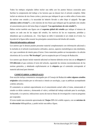Revista desexología 2017; 6(2) 36
Todos los trabajos originales deben incluir una tabla con los puntos básicos esenciales para
facilitar la comprensión del trabajo a los lectores que no deseen leer el artículo completo. Debe
incluir un máximo de tres frases cortas y precisas que indiquen lo que se sabía sobre el tema antes
de realizar este estudio y la necesidad de haberlo llevado a cabo (bajo el epígrafe “Lo que
sabemos sobre el tema”), y otro máximo de tres frases que indiquen qué ha aportado este estudio
al conocimiento previo del tema (bajo el epígrafe “Las aportaciones de este estudio”).
Deben incluir también una figura con el esquema global del estudio que indique el número de
sujetos en cada una de las etapas del estudio, los motivos de las no respuestas, pérdidas y
abandonos que se produzcan, etc . Esta figura no debe ir numerada ni ser citada en el texto. La
leyenda de la figura debe resumir las principales características del diseño del estudio.
Material informático adicional
Los autores que lo deseen pueden presentar material complementario con información adicional a
la incluida en el artículo (cuestionarios utilizados, anexos, aspectos metodológicos más detallados,
etc.) que consideren de interés para el lector. Estos materiales podrán ser incorporados a la edición
electrónica de La revista “De Sexología”, previa aceptación por el Consejo de Redacción.
Los autores que deseen incluir material adicional en Internet deberán enviar éste en un disquete ó
CD diferente al que contiene el texto del artículo, siguiendo las mismas recomendaciones de las
normas generales, y añadiendo explícitamente en la etiqueta que el contenido corresponde al
material adicional para Internet.
COMENTARIOS A ORIGINALES	
Esta sección incluye comentarios encargados por el Consejo de Redacción sobre algunos estudios
originales seleccionados por su relevancia o interés en sexología, y que se publican acompañando
a dichos artículos.
El comentario se centrará especialmente en el conocimiento actual sobre el tema, enmarcando el
estudio en dicho contexto y destacando el valor y utilidad del trabajo realizado para la sexología,
incluyendo, si es preciso, indicaciones acerca de nuevas líneas de investigación o nuevas preguntas
por responder.
El texto tendrá una extensión aproximada de 3 hojas DIN-A4 a doble espacio, con un máximo de
6 referencias bibliográficas, y podrá incluir una tabla o figura.
 