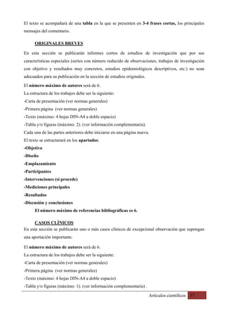 Artículos científicos 37
El texto se acompañará de una tabla en la que se presenten en 3-4 frases cortas, los principales
mensajes del comentario.
ORIGINALES BREVES
En esta sección se publicarán informes cortos de estudios de investigación que por sus
características especiales (series con número reducido de observaciones, trabajos de investigación
con objetivo y resultados muy concretos, estudios epidemiológicos descriptivos, etc.) no sean
adecuados para su publicación en la sección de estudios originales. 	
El número máximo de autores será de 6.
La estructura de los trabajos debe ser la siguiente:
-Carta de presentación (ver normas generales)
-Primera página (ver normas generales)
-Texto (máximo: 4 hojas DIN-A4 a doble espacio)
-Tabla y/o figuras (máximo: 2). (ver información complementaria).
Cada una de las partes anteriores debe iniciarse en una página nueva.
El texto se estructurará en los apartados:
-Objetivo
-Diseño
-Emplazamiento
-Participantes
-Intervenciones (si procede)
-Mediciones principales
-Resultados
-Discusión y conclusiones
El número máximo de referencias bibliográficas es 6.
CASOS CLÍNICOS	
En esta sección se publicarán uno o más casos clínicos de excepcional observación que supongan
una aportación importante.
El número máximo de autores será de 6.
La estructura de los trabajos debe ser la siguiente:
-Carta de presentación (ver normas generales)
-Primera página (ver normas generales)
-Texto (máximo: 4 hojas DIN-A4 a doble espacio)
-Tabla y/o figuras (máximo: 1). (ver información complementaria) .
 