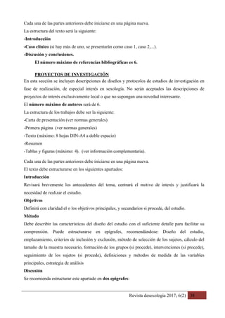 Revista desexología 2017; 6(2) 38
Cada una de las partes anteriores debe iniciarse en una página nueva.
La estructura del texto será la siguiente:
-Introducción
-Caso clínico (si hay más de uno, se presentarán como caso 1, caso 2,...).
-Discusión y conclusiones.
El número máximo de referencias bibliográficas es 6.
PROYECTOS DE INVESTIGACIÓN	
En esta sección se incluyen descripciones de diseños y protocolos de estudios de investigación en
fase de realización, de especial interés en sexología. No serán aceptados las descripciones de
proyectos de interés exclusivamente local o que no supongan una novedad interesante.
El número máximo de autores será de 6.
La estructura de los trabajos debe ser la siguiente:
-Carta de presentación (ver normas generales)
-Primera página (ver normas generales)
-Texto (máximo: 8 hojas DIN-A4 a doble espacio)
-Resumen
-Tablas y figuras (máximo: 4). (ver información complementaria).
Cada una de las partes anteriores debe iniciarse en una página nueva.
El texto debe estructurarse en los siguientes apartados:
Introducción
Revisará brevemente los antecedentes del tema, centrará el motivo de interés y justificará la
necesidad de realizar el estudio.
Objetivos
Definirá con claridad el o los objetivos principales, y secundarios si procede, del estudio.
Método
Debe describir las características del diseño del estudio con el suficiente detalle para facilitar su
comprensión. Puede estructurarse en epígrafes, recomendándose: Diseño del estudio,
emplazamiento, criterios de inclusión y exclusión, método de selección de los sujetos, cálculo del
tamaño de la muestra necesario, formación de los grupos (si procede), intervenciones (si procede),
seguimiento de los sujetos (si procede), definiciones y métodos de medida de las variables
principales, estrategia de análisis
Discusión
Se recomienda estructurar este apartado en dos epígrafes:
 