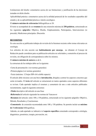Artículos científicos 39
Limitaciones del diseño: comentarios acerca de sus limitaciones y justificación de las decisiones
tomadas en dicho diseño.
Aplicabilidad práctica: comentarios acerca de la utilidad potencial de los resultados esperables del
estudio y de su aplicabilidad práctica e interés sexológico.
El número máximo de referencias bibliográficas es 20.
El texto se acompañará de un resumen de una extensión máxima de 250 palabras, estructurado en
los siguientes epígrafes: Objetivo, Diseño, Emplazamiento, Participantes, Intervenciones (si
procede), Mediciones principales. Discusión.
REVISIONES
En esta sección se publicarán trabajos de revisión de la literatura reciente sobre temas relevantes en
sexología.
Los artículos de esta sección son habitualmente por encargo, no obstante el Consejo de
Redacción puede considerar para su publicación artículos no solicitados y someterlos al proceso de
revisión, sin obligación de correspondencia sobre los mismos.
El número máximo de autores es de 6.
La estructura de los trabajos debe ser la siguiente:
-Carta de presentación (ver normas generales)
-Primera página (ver normas generales)
-Texto (máximo: 12 hojas DIN-A4 a doble espacio)
El artículo debe iniciarse con una breve introducción, dirigida a centrar los aspectos concretos que
serán revisados. El texto del artículo se estructurará en tantos apartados como aspectos diferentes
se revisen. Cada apartado implica el resumen y comentario de uno o más artículos publicados
recientemente, según la siguiente estructura:
-Título descriptivo del artículo en una frase
-Referencia del artículo siguiendo las normas de Vancouver
-Resumen del artículo: entre 100 y 150 palabras, estructurado en los siguiente epígrafes: Objetivo,
Método, Resultados y Conclusiones
-Comentario: de extensión recomendada entre 100 y 150 palabras. Se permite incluir un máximo
de 3 referencias bibliográficas.
Además, en cada apartado se indicará si el aspecto específico comentado corresponde a etiología,
diagnóstico, pronóstico, terapia, prevención, etc.
 