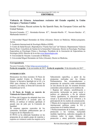 Revista desexología 2017; 6(2) 4
Revista desexología 2017; 6(2): 4-6
EDITORIAL
Violencia de Género. Actuaciones recientes del Estado español, la Unión
Europea y Naciones Unidas
Gender Violence.	Recent actions by the Spanish State, the European Union and the
United Nations
Navarro-Cremades F1,2
, Hernández-Serrano R1,2
, Hurtado-Murillo F3
, Navarro-Sánchez A4
,
Marhuenda-Amorós L5
.
1- Universidad Miguel Hernández de Elche (Alicante). Doctor en Medicina. Médico-psiquiatra.
Jurista.
2- Academia Internacional de Sexología Médica (AISM).
3- Centro de Salud Sexual y Reproductiva “Fuente San Luis” de Valencia. Departamento Valencia
Doctor Peset. Consellería de Sanitat de la Generalitat Valenciana. Doctor en Psicología. Psicólogo
Especialista en Psicología Clínica y Sexología. Presidente de la Asociación de Especialistas en
Sexología (AES). Director de la revista www.desexologia.com.
4- Universidad de Alicante. Licenciado en Medicina.
5- Universidad Miguel Hernández de Elche (Alicante). Doctor en Medicina.
Correspondencia
Navarro-Cremades, Felipe felipe.navarro@umh.es
Fecha de recepción: 16 de noviembre de 2017. Fecha de aceptación: 10 de diciembre de 2017
INTRODUCCIÓN
Destacamos tres hitos recientes: El Pacto de
Estado español Contra la Violencia de
Género; la Iniciativa Spotlight de la UE y la
ONU para eliminar la violencia contra las
mujeres y las niñas; la firma del Convenio de
Estambul por la UE.
1. El Pacto de Estado en materia de
Violencia de Género (PEVG).
El Pleno del Congreso ha adoptado hace tres
meses (28/09/2017) el acuerdo para un
PEVG, al ratificar el informe aprobado el
pasado mes de julio por la Comisión de
Igualdad.
Se resumen aspectos esenciales de los
contenidos facilitados públicamente por el
Congreso de los Diputados (1).
El PEVG se ha elaborado basándose en las
propuestas de un amplio grupo de expertas y
expertos en violencia contra las mujeres en la
Subcomisión específica, a partir de las
propuestas realizadas por los Grupos
Parlamentarios. Sus recomendaciones y
propuestas de actuación están estructuradas
en una decena de ejes. Se resumen diversos
contenidos seleccionados en los ámbitos de:
1 Ruptura del silencio, sensibilización y
prevención, incluyendo un pacto social y
político en educación, a fin de reforzar
valores igualitarios, la educación afectivo
sexual y la prevención de la violencia; y la
participación de los medios de comunicación.
2 Mejora de la respuesta institucional: en red,
internacional, políticas contra la VG y
actuaciones en el ámbito laboral.
3 Perfeccionamiento de la asistencia, ayuda y
protección a las víctimas, incluyendo
medidas legislativas, judiciales (juzgados de
violencia sobre la mujer, órdenes de
protección y otras) policiales (asistencia,
 