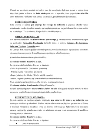 Revista desexología 2017; 6(2) 40
Cuando en un mismo apartado se incluya más de un artículo, dado que aborda el mismo tema
específico, puede utilizarse un único título para todo el apartado y una pequeña introducción
antes de resumir y comentar cada uno de los artículos, preferiblemente por separado.
DERECHOS SEXUALES 	
Esta sección se realiza por encargo del consejo de redacción y pretende abordar temas
relacionados con los derechos sexuales que puedan aportar una mayor información en este ámbito
de la sexología. Texto máximo: 3 hojas DIN-A4 a doble espacio.
ARTICULOS ESPECIALES	
Los artículos especiales son habitualmente por encargo, y tendrán distinta denominación según
su contenido: Formación Continuada (artículo único o series), Informes de Consensos,
Informes Técnicos, Protocolos, etc).
El Consejo de Redacción puede considerar para su publicación artículos especiales no solicitado,
sin que exista compromiso de establecer correspondencia sobre los mismos.
(con distinta denominación según contenido) :
El número máximo de autores es de 6.
La estructura de los trabajos debe ser la siguiente:
-Carta de presentación (ver normas generales)
-Primera página (ver normas generales)
-Texto (máximo: 8-10 hojas DIN-A4 a doble espacio)
-Tablas y figuras (máximo: 6). (ver información complementaria).
Cada una de las partes anteriores debe iniciarse en una página nueva.
El número máximo de referencias bibliográficas es 24.
El texto debe acompañarse de una tabla de puntos básicos, en la que se incluyan entre 4 y 6 frases
cortas que resalten los aspectos principales tratados en el artículo.
REFLEXIONES EN SEXOLOGÍA	
En esta sección se publican artículos realizados por encargo del consejo de redacción que
contengan opiniones y reflexiones de claro interés sobre temas sexológicos, que susciten el debate
y muestren perspectivas novedosas sobre los mismos. El Consejo de Redacción puede considerar
para su publicación artículos especiales no solicitados, sin que exista compromiso de establecer
correspondencia sobre ellos.
El número máximo de autores es de 3.
La estructura de los trabajos debe ser la siguiente:
• Carta de presentación
 