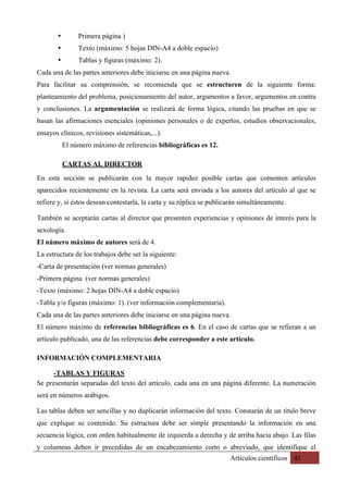 Artículos científicos 41
• Primera página )
• Texto (máximo: 5 hojas DIN-A4 a doble espacio)
• Tablas y figuras (máximo: 2).
Cada una de las partes anteriores debe iniciarse en una página nueva.
Para facilitar su comprensión, se recomienda que se estructuren de la siguiente forma:
planteamiento del problema, posicionamiento del autor, argumentos a favor, argumentos en contra
y conclusiones. La argumentación se realizará de forma lógica, citando las pruebas en que se
basan las afirmaciones esenciales (opiniones personales o de expertos, estudios observacionales,
ensayos clínicos, revisiones sistemáticas,...).
El número máximo de referencias bibliográficas es 12.
CARTAS AL DIRECTOR	
En esta sección se publicarán con la mayor rapidez posible cartas que comenten artículos
aparecidos recientemente en la revista. La carta será enviada a los autores del artículo al que se
refiere y, si éstos desean contestarla, la carta y su réplica se publicarán simultáneamente.
También se aceptarán cartas al director que presenten experiencias y opiniones de interés para la
sexología.
El número máximo de autores será de 4.
La estructura de los trabajos debe ser la siguiente:
-Carta de presentación (ver normas generales)
-Primera página (ver normas generales)
-Texto (máximo: 2 hojas DIN-A4 a doble espacio)
-Tabla y/o figuras (máximo: 1). (ver información complementaria).
Cada una de las partes anteriores debe iniciarse en una página nueva.
El número máximo de referencias bibliográficas es 6. En el caso de cartas que se refieran a un
artículo publicado, una de las referencias debe corresponder a este artículo.
INFORMACIÓN COMPLEMENTARIA
-TABLAS Y FIGURAS	
Se presentarán separadas del texto del artículo, cada una en una página diferente. La numeración
será en números arábigos.
Las tablas deben ser sencillas y no duplicarán información del texto. Constarán de un título breve
que explique su contenido. Su estructura debe ser simple presentando la información en una
secuencia lógica, con orden habitualmente de izquierda a derecha y de arriba hacia abajo. Las filas
y columnas deben ir precedidas de un encabezamiento corto o abreviado, que identifique el
 
