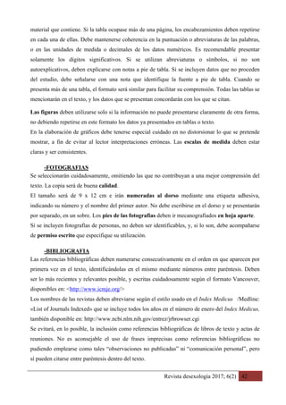 Revista desexología 2017; 6(2) 42
material que contiene. Si la tabla ocupase más de una página, los encabezamientos deben repetirse
en cada una de ellas. Debe mantenerse coherencia en la puntuación o abreviaturas de las palabras,
o en las unidades de medida o decimales de los datos numéricos. Es recomendable presentar
solamente los dígitos significativos. Si se utilizan abreviaturas o símbolos, si no son
autoexplicativos, deben explicarse con notas a pie de tabla. Si se incluyen datos que no proceden
del estudio, debe señalarse con una nota que identifique la fuente a pie de tabla. Cuando se
presenta más de una tabla, el formato será similar para facilitar su comprensión. Todas las tablas se
mencionarán en el texto, y los datos que se presentan concordarán con los que se citan.
Las figuras deben utilizarse solo si la información no puede presentarse claramente de otra forma,
no debiendo repetirse en este formato los datos ya presentados en tablas o texto.
En la elaboración de gráficos debe tenerse especial cuidado en no distorsionar lo que se pretende
mostrar, a fin de evitar al lector interpretaciones erróneas. Las escalas de medida deben estar
claras y ser consistentes.
-FOTOGRAFIAS	
Se seleccionarán cuidadosamente, omitiendo las que no contribuyan a una mejor comprensión del
texto. La copia será de buena calidad.
El tamaño será de 9 x 12 cm e irán numeradas al dorso mediante una etiqueta adhesiva,
indicando su número y el nombre del primer autor. No debe escribirse en el dorso y se presentarán
por separado, en un sobre. Los pies de las fotografías deben ir mecanografiados en hoja aparte.
Si se incluyen fotografías de personas, no deben ser identificables, y, si lo son, debe acompañarse
de permiso escrito que especifique su utilización.
-BIBLIOGRAFIA	
Las referencias bibliográficas deben numerarse consecutivamente en el orden en que aparecen por
primera vez en el texto, identificándolas en el mismo mediante números entre paréntesis. Deben
ser lo más recientes y relevantes posible, y escritas cuidadosamente según el formato Vancouver,
disponibles en: <http://www.icmje.org/>
Los nombres de las revistas deben abreviarse según el estilo usado en el Index Medicus /Medline:
«List of Journals Indexed» que se incluye todos los años en el número de enero del Index Medicus,
también disponible en: http://www.ncbi.nlm.nih.gov/entrez/jrbrowser.cgi
Se evitará, en lo posible, la inclusión como referencias bibliográficas de libros de texto y actas de
reuniones. No es aconsejable el uso de frases imprecisas como referencias bibliográficas no
pudiendo emplearse como tales “observaciones no publicadas” ni “comunicación personal”, pero
sí pueden citarse entre paréntesis dentro del texto.
 