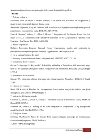 Artículos científicos 43
A continuación se ofrecen unos ejemplos de formatos de citas bibliográficas:
Revista
1) Artículo ordinario .
Relacionar todos los autores si son seis o menos; si son siete o más, relacionar los seis primeros y
añadir la expresión «et al» después de una coma.
Nazareth I, Boynton P, King M. Problems with sexual function in people attending London general
practitioners: cross sectional study. BMJ 2003;327:409-10.
Rosen R, Brown C, Heiman J, Leiblum S, Meston C, Ferguson et al. The Female Sexual Function
Index (FSFI). A Multidimensional Self-Report Instrument for the Assessment of Female Sexual
Function. J Sex Marital Ther 2000;26:191-208.
2) Author corporativo
Diabetes Prevention Program Research Group. Hypertension, insulin, and proinsulin in
participants with impaired glucose tolerance. Hypertension. 2002;40(5):679-86.
3) No se indica el nombre del autor
21st century heart solution may have a sting in the tail. BMJ 2002;325(7357):184.
4) Suplemento de un volumen
Geraud G, Spierings EL, Keywood C. Tolerability and safety of frovatriptan with short- and long-
term use for treatment of migraine and in comparison with sumatriptan. Headache. 2002;42 Suppl
2:S93-9.
5) Suplemento de un número
Glauser TA. Integrating clinical trial data into clinical practice. Neurology. 2002;58(12 Suppl
7):S6-12.
6) Número sin volumen
Banit DM, Kaufer H, Hartford JM. Intraoperative frozen section analysis in revision total joint
arthroplasty. Clin Orthop. 2002;(401):230-8.
7) Indicación del tipo de artículo
Cárdenes M, Artiles J, Arkuch A, Suárez S. Hipotermia asociada a eritromicina [carta]. Med Clin
(Barc) 1992;98:715-6.
Fuhrman SA, Joiner KA. Binding of the third component of complement C3 by Toxoplasma
gondii [abstract]. Clin Res 1987;35:475A.
8) Trabajo en prensa
González JA, Bueno E, Panizo C. Estudio de la reacción antígeno-anticuerpo en enfermedades
exantemáticas [en prensa]. Med Clin (Barc).
Libros y otras monografías
 