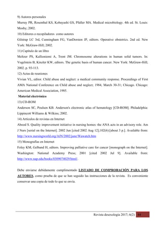 Revista desexología 2017; 6(2) 44
9) Autores personales
Murray PR, Rosenthal KS, Kobayashi GS, Pfaller MA. Medical microbiology. 4th ed. St. Louis:
Mosby; 2002.
10) Editores o recopiladores como autores
Gilstrap LC 3rd, Cunningham FG, VanDorsten JP, editors. Operative obstetrics. 2nd ed. New
York: McGraw-Hill; 2002.
11) Capítulo de un libro
Meltzer PS, Kallioniemi A, Trent JM. Chromosome alterations in human solid tumors. In:
Vogelstein B, Kinzler KW, editors. The genetic basis of human cancer. New York: McGraw-Hill;
2002. p. 93-113.
12) Actas de reuniones
Vivian VL, editor. Child abuse and neglect: a medical community response. Proceedings of First
AMA National Conference on Child abuse and neglect; 1984, March 30-31; Chicago. Chicago:
American Medical Association, 1985.
Material electrónico
13) CD-ROM
Anderson SC, Poulsen KB. Anderson's electronic atlas of hematology [CD-ROM]. Philadelphia:
Lippincott Williams & Wilkins; 2002.
14) Artículos de revistas en Internet
Abood S. Quality improvement initiative in nursing homes: the ANA acts in an advisory role. Am
J Nurs [serial on the Internet]. 2002 Jun [cited 2002 Aug 12];102(6):[about 3 p.]. Available from:
http://www.nursingworld.org/AJN/2002/june/Wawatch.htm
15) Monografías en Internet
Foley KM, Gelband H, editors. Improving palliative care for cancer [monograph on the Internet].
Washington: National Academy Press; 2001 [cited 2002 Jul 9]. Available from:
http://www.nap.edu/books/0309074029/html/.
Debe enviarse debidamente cumplimentado LISTADO DE COMPROBACIÓN PARA LOS
AUTORES, como prueba de que se han seguido las instrucciones de la revista. Es conveniente
conservar una copia de todo lo que se envía.
 