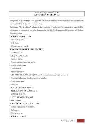 Artículos científicos 45
Revista desexología 2017; 6(2): 45-59
AUTHORS GUIDELINES
The journal “De Sexología” will consider for publication those manuscripts that will contribute to
improve the knowledge of human sexuality.
The journal “De Sexología” adheres to the requisites of uniformity for manuscripts presented for
publication in biomedical journals elaboratedby the ICMJE (International Committee of Medical
Journals Editors).
GENERAL GUIDELINES
- Introductory letter.
- Title page.
- Abstract and key words.
SPECIFIC GUIDELINES PER SECTION
- EDITORIALS.
- ORIGINAL WORKS.
- Original studies.
- Commentaries on original works.
- Brief original works.
- Clinical cases.
- Research projects.
- UPDATES ON SEXOLOGY (different denomination according to contents).
- Continued education: single or series of articles.
- Consensus reports.
- Protocols.
- PUBLICATIONS REVIEWS.
- REFLECTIONS ON SEXOLOGY.
- SEXUAL RIGHTS.
- LETTERS TO THE EDITOR.
- NOTEBOOK.
SUPPLEMENTAL INFORMATION
- Tables, figures and photographs.
- References.
- Ethical aspects.
GENERAL RULES
 