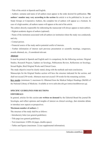 Artículos científicos 47
- Title of the article in Spanish and English.
- Authors: surname and name of all authors must appear in the order desired for publication. The
authors´ number may vary according to the section the article is to be published in. In case of
Study Groups or Corporative Authors, the complete list of authors will appear as a footnote. In
case of a high number, all authors names will appear at the end of the article.
The authors directly responsible for elaborating the manuscript will always appear as main authors.
- Highest academic degree of authors (optional).
- Name of the institution associated with all authors (or institution where the study was conducted),
and city.
- Contact person.
- Financial source of the study and/or potential confict of interests.
- Further information of interest such previous presentation at scientific meetings, congresses,
awards obtained, etc., if considered relevant.
Abstract
It must be printed in Spanish and English and it is compulsory for the following sections: Original
Studies, Research Projects, Updates on Sexology, Publications Review, Reflections on Sexology,
Sexual Rights, Brief Original Works and Clinical Cases.
The study objective must be clearly stated, along with the methods and main conclusions.
Manuscripts for the Original Studies section will have the structure indicated for the section, and
shall not exceed 250 words. Abstracts must not exceed 150 words for the remaining sections.
Key words: (minimum 3; maximum 6). Obtained from the Medical Subject Headings (MeSH) of
the National Library of Medicine. Available at www.ncbi.nlm.nih.gov/entrez/meshbrowser.cgi.
SPECIFIC GUIDELINES FOR SECTIONS
EDITORIALS
In general, articles for this section are written on demand by the Editorial Board the journal De
Sexología, and reflect opinions and insights of interest on clinical sexology, that stimulate debate
or introduce new aspects or perspectives.
Maximum number of authors: 2.
The structure of the study shall be as follows:
- Introductory letter (see general guidelines).
- Title page (see general guidelines).
- Text (maximum: 6 DIN-A4 pages, double-space).
- Tables and figures (maximum: 2) (see supplemental information).
 