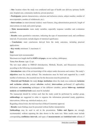 Artículos científicos 49
- Site: location where the study was conducted and type of health care delivery (primary health
care, hospital care, community medicine, private practice)
- Participants: patient characteristics, selection and inclusion criteria, subject number, number of
non-responders, number of withdrawals, etc.).
- Interventions (in interventional studies): main features, drug administration protocols, length of
interventions on study and control groups.
- Main measurements: main study variables, especially response variables and evalutation
methods.
- Results: main quantitative outcomes, indicating the type of measurement used, and confidence
intervals. If convenient, include degree of statistical significance.
- Conclusions: main conclusions derived form the study outcomes, including practical
applications.
- Key words: minimum: 3; maximum: 6.
Text
Impersonal style recommended.
Maximum text length shall be 8 DIN-A4 pages, on one surface, doblespace,
Times New Roman type 12 cpi.
The text must adhere to IMRAD (Introduction, Methods, Results, and Discussion) structure,
according to the following recommendations:
- Introduction: state of the art knowledge of the subject under discussion and context. The study’s
objectives must be clearly defined. The introduction must be brief and supported by a small
number of references, the essential ones for the discussion must be pointed out.
- Material and Methods: the study design, institution where the study was conducted, inclusion
and exclusion criteria, patient selection method, interventions performed (if applicable),
definitions and measuring techniques of the different variables, patient follow-up, statistical
analysis and statistical tools used, must be included.
The manuscript should be written such that the study could be performed by another group,
subheadings are suggested in order to organize the information presented (study population,
interventions, follow-up, statistical analysis, etc.).
Regarding clinical trials, the trial must have Ethical Committee approval.
- Results: main findings must be presented without further interpretation.
Subheadings may be used to aid in the presentation. Tables and figures are strongly
recommended, without repeating the data shown in the main text. Main results must include
corresponding confidence intervals, and types of measurements and statistical tools utilized, if
 