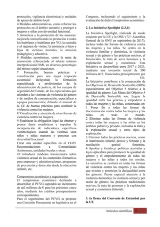 Artículos científicos 5
protocolos, vigilancia electrónica) y unidades
de apoyo de ámbito local
4 Medidas administrativas, como reforzar los
protocolos en el ámbito sanitario y proteger a
mujeres y niñas con diversidad funcional.
5 Asistencia y la protección de los menores:
mejorarla intensificando la prestación a todos
los huérfanos y huérfanas por VG; la custodia
y el régimen de visitas; la asistencia a hijos e
hijas de víctimas mortales; la atención
pedagógica y educativa.
6 Medidas económicas, como la renta de
reinserción referenciada al salario mínimo
interprofesional SMI, en diversos porcentajes
del mismo según situaciones.
7 Formación, buenas prácticas y
visualización para una mejor respuesta
asistencial incluyendo la formación
especializada a profesionales de la
administración de justicia, de los cuerpos de
seguridad del Estado, de los especialistas que
atienden a las víctimas de violencia de género
y de medios de comunicación; especializar a
equipos psicosociales; difundir el manual de
la UE de buenas prácticas para combatir la
violencia contra las mujeres.
8 Visualización y atención de otras formas de
violencia contra las mujeres.
9 Establecer la obligación legal de obtener y
prestar datos estadísticos e impulsar la
incorporación de indicadores específicos
victimológicos cuando las víctimas sean
niños y niñas menores y personas con
diversidad funcional.
Crear una unidad específica en el CGPJ.
Recomendaciones a Comunidades
Autónomas, entidades locales y otras.
10 Introducir módulos transversales sobre
violencia sexual en los contenidos formativos
para empresas y administraciones, programas
de prevención y detección desde la educación
infantil, etc.
Compromiso económico y seguimiento.
El compromiso económico destinado a
desarrollar el PCVG supondrá un incremento
de mil millones de € para los próximos cinco
años, mediante los créditos presupuestarios
correspondientes.
Para el seguimiento del PCVG se propone
una Comisión Permanente no legislativa en el
Congreso, incluyendo el seguimiento y la
evaluación de dicho Compromiso económico
2. La Iniciativa Spotlight (2,3,4)
La Iniciativa Spotlight, realizada de modo
conjunto por la UE y la ONU (72.ª Asamblea
General de la ONU en septiembre de 2017),
incluye todas las formas de violencia contra
las mujeres y las niñas. Se centra en la
violencia familiar y doméstica, la violencia
sexual y de género y las prácticas nocivas, el
feminicidio, la trata de seres humanos y la
explotación sexual y económica. Esta
Iniciativa se desarrollará entre 2017 y 2023,
mediante una inversión inicial de 500
millones de €, financiados principalmente por
la UE.
La Iniciativa contribuye a la consecución de
los Objetivos de Desarrollo Sostenible (ODS)
especialmente del Objetivo 5 relativo a la
igualdad de género. Las Metas del Objetivo 5
de Desarrollo Sostenible son: Lograr la
igualdad entre los géneros y empoderar a
todas las mujeres y las niñas, concretadas en:
1 Poner fin a todas las formas de
discriminación contra todas las mujeres y las
niñas en todo el mundo.
2 Eliminar todas las formas de violencia
contra todas las mujeres y las niñas en los
ámbitos público y privado, incluidas la trata y
la explotación sexual y otros tipos de
explotación.
3 Eliminar todas las prácticas nocivas, como
el matrimonio infantil, precoz y forzado y la
mutilación genital femenina.
4 Aprobar y fortalecer políticas acertadas y
leyes aplicables para promover la igualdad de
género y el empoderamiento de todas las
mujeres y las niñas a todos los niveles.
La iniciativa se centrará en todas las formas
de violencia contra las mujeres y las niñas
que existen y potencian la desigualdad entre
los géneros. Presta especial atención a la
violencia doméstica; la violencia sexual y por
razón de género; las prácticas tradicionales
nocivas; la trata de personas y la explotación
sexual y económica (laboral).
3. la firma del Convenio de Estambul por
la UE
 