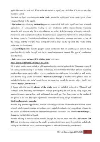 Revista desexología 2017; 6(2) 50
applicable must be indicated. If the value of statistical significance is below 0.20, the exact value
should be stated.
The table or figure containing the main results should be highlighted, with a description of the
values contained in the legend.
- Discussion: the following subheadings are recommended: 1) Results significance and practical
application; 2) Considerations relating to any limitations and/or inconsistencies regarding
Methods, and reasons why the results obtained are valid; 3) Relationships with other scientific
publications and an explanation of any discrepancies or agreements; 4) Indications and guidelines
for further research. Conclusions should not be added. Discussion must not turn into a review of
the subject, and the concepts stated in the introduction must not be repeated. The results of the
study must not be repeated.
- Acknowledgements: includes people and/or institutions that not qualifying as authors have
contributed to the study, through material, technical or economic support. The type of contribution
must be stated.
- References: must not exceed 30 bibliographic references.
Basic points and overall scheme of the study
All original studies must include a table containing the essential pointsof the Discussion required
for a quick understanding of the nature of thestudy. No more than three short phrases indicating
previous knowledge on the subject prior to conducting the study must be included, as well as the
need for the study (under the subtitle “Previous Knowledge”). Another three phrases must be
included indicating the study´s contribution to improving knowledge on the subject (under the
subtitle “Study Contribution”).
A figure with the overall scheme of the study must be included, referred to “Material and
Methods” item, indicating the number of subjects participating in each of the study stages, the
reasons for non-response, loses and withdrawals incurred, etc. This figure must not be numbered
nor quoted in the text. The figure legent must summarize the study design main features.
Additional computer material
Authors may present supplemental material containing additional information not included in the
original article (questionnaires, appendices, more detailed methods, etc.), considered relevant to
the reader. Such materials may be added to the electronic version of The journal “De Sexología”,
if accepted by the Editorial Board.
Authors wishing to include further material through the Internet, must sent it in a diskette or CD
different from the one containing the article, according to the same general guidelines, and clearly
stating on the label that such contents corresponds to additional material for the Internet.
 