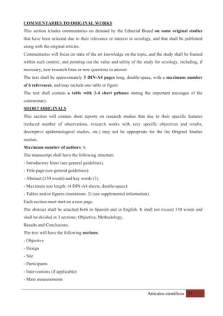 Artículos científicos 51
COMMENTARIES TO ORIGINAL WORKS
This section icludes commentaries on demand by the Editorial Board on some original studies
that have been selected due to their relevance or interest in sexology, and that shall be published
along with the original articles.
Commentaries will focus on state of the art knowledge on the topic, and the study shall be framed
within such context, and pointing out the value and utility of the study for sexology, including, if
necessary, new research lines or new questions to answer.
The text shall be approximately 3 DIN-A4 pages long, double-space, with a maximum number
of 6 references, and may include one table or figure.
The text shall contain a table with 3-4 short prhases stating the important messages of the
commentary.
SHORT ORIGINALS
This section will contain short reports on research studies that due to their specific features
(reduced number of observations, research works with very specific objectives and results,
descriptive epidemiological studies, etc.) may not be appropriate for the the Original Studies
section.
Maximum number of authors: 6.
The manuscript shall have the following structure:
- Introductory letter (see general guidelines).
- Title page (see general guidelines).
- Abstract (150 words) and key words (3).
- Maximum text length: (4 DIN-A4 sheets, double-space).
- Tables and/or figures (maximum: 2) (see supplemental information).
Each section must start on a new page.
The abstract shall be attached both in Spanish and in English. It shall not exceed 150 words and
shall be divided in 3 sections: Objective, Methodology,
Results and Conclusions.
The text will have the following sections:
- Objective
- Design
- Site
- Participants
- Interventions (if applicable)
- Main measurements
 