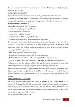 Revista desexología 2017; 6(2) 54
The text must contain a table with essential points, including 4-6 short phrases highlighting the
main aspects of the study.
PUBLICATIONS REVIEWS
Recent literature reviews on relevant topics on sexology will be published in this section.
Articles are written on demand, nevertheless, the Editorial Board may publish unsolicited articles,
after going through the usual review process, correspondence with authors is not required.
Maximum number of authors: 6.
Manuscripts must have the following structure:
- Introductory letter (see general guidelines).
- Title page (see general guidelines).
- Abstract (150 words), key words (3).
- Text (maximum: 10 DIN-A4 pages, double-space).
- Tables and figures (maximum: 6) (see supplemental information).
The article must begin with a short introduction, pointing out the major aspects that will be
reviewed. The text shall be structured in as many subheadings as shall be reviewed. Each
subheading implies the summary and contents of one or more recently published articles,
according to the following structure:
- Title: in one phrase and describing the article.
- Reference: of the article according to the Vancouver guidelines.
- Abstract: between 100 and 150 words, according to the following subheadings:
Objective, Methods, Results and Conclusions. A maximum of 3 references may be included.
Furthermore, it must be indicated whether the specific aspect commented on under each
subheading corresponds to etiology, diagnosis, prognosis, therapy, prevention, etc.
When more than one article is included under the same subheading, as they are encompased under
the same specific topic, a single title may be used for the whole section, and a brief introduction
before summarizing and commenting on each of the individual articles, which must be done
separately.
REFLECTIONS ON SEXOLOGY
The articles published in this section are written on demand by the Editorial Board of The
journal “De Sexología” and will reflect opinions and insights on human sexuality, on topics not
really belonging to the field of clinical sexology, that will stimulate debate and introduce new
aspects and/or perspectives. The Editorial Board may publish articles sent to this section without
maintaining correspondence with the authors.
The maximum number of authors is 3.
 