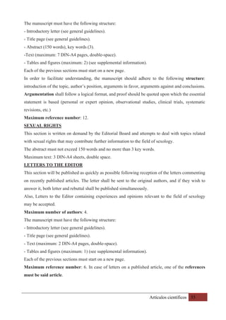 Artículos científicos 55
The manuscript must have the following structure:
- Introductory letter (see general guidelines).
- Title page (see general guidelines).
- Abstract (150 words), key words (3).
-Text (maximum: 7 DIN-A4 pages, double-space).
- Tables and figures (maximum: 2) (see supplemental information).
Each of the previous sections must start on a new page.
In order to facilitate understanding, the manuscript should adhere to the following structure:
introduction of the topic, author’s position, arguments in favor, arguments against and conclusions.
Argumentation shall follow a logical format, and proof should be quoted upon which the essential
statement is based (personal or expert opinion, observational studies, clinical trials, systematic
revisions, etc.)
Maximum reference number: 12.
SEXUAL RIGHTS
This section is written on demand by the Editorial Board and attempts to deal with topics related
with sexual rights that may contribute further information to the field of sexology.
The abstract must not exceed 150 words and no more than 3 key words.
Maximum text: 3 DIN-A4 sheets, double space.
LETTERS TO THE EDITOR
This section will be published as quickly as possible following reception of the letters commenting
on recently published articles. The letter shall be sent to the original authors, and if they wish to
answer it, both letter and rebuttal shall be published simultaneously.
Also, Letters to the Editor containing experiences and opinions relevant to the field of sexology
may be accepted.
Maximum number of authors: 4.
The manuscript must have the following structure:
- Introductory letter (see general guidelines).
- Title page (see general guidelines).
- Text (maximum: 2 DIN-A4 pages, double-space).
- Tables and figures (maximum: 1) (see supplemental information).
Each of the previous sections must start on a new page.
Maximum reference number: 6. In case of letters on a published article, one of the references
must be said article.
 