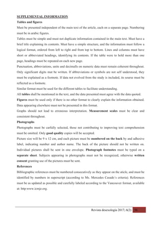 Revista desexología 2017; 6(2) 56
SUPPLEMENTAL INFORMATION
Tables and figures
Must be presented independent of the main text of the article, each on a separate page. Numbering
must be in arabic figures.
Tables must be simple and must not duplicate information contained in the main text. Must have a
brief title explaining its contents. Must have a simple structure, and the information must follow a
logical format, ordered from left to right and from top to bottom. Lines and columns must have
short or abbreviated headings, identifying its contents. If the table were to hold more than one
page, headings must be repeated on each new page.
Punctuation, abbreviations, units and decimalls on numeric data must remain coherent throughout.
Only significant digits mut be written. If abbreviations or symbols are not self understood, they
must be explained as a footnote. If data not evolved from the study is included, its sourse must be
reflected as a footnote.
Similar format must be used for the different tables to facilitate understanding.
All tables shall be mentioned in the text, and the data presented must agree with the data quoted.
Figures must be used only if there is no other format to clearly explain the information obtained.
Data appearing elsewhere must not be presented in this format.
Graphs should not lead to erroneous interpretation. Measurement scales must be clear and
consistent throughout.
Photographs
Photographs must be carfully selected, those not contributing to improving text comprehension
must be omitted. Only good quality copies will be accepted.
Picture size will be 9 x 12 cm, and each picture must be numbered on the back by and adhesive
label, indicating number and author name. The back of the picture should not be written on.
Individual pictures shall be sent in one envelope. Photograph footnotes must be typed on a
separate sheet. Subjects appearing in photographs must not be recognized, otherwise written
consent granting use of the pictures must be sent.
References
Bibliographic references must be numbered consecutively as they appear on the aticle, and must be
identified by numbers in superscript (according to Ms. Mercedes Casado´s criteria). References
must be as updated as possible and carefully labeled according to the Vancouver format, available
at: http:www.icmje.org.
 