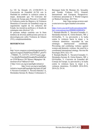 Revista desexología 2017; 6(2) 6
La UE ha firmado (5) (13/06/2017) la
Convención de Estambul (6,7,8) con la
finalidad de combatir la violencia contra la
mujer, destacando que “El Convenio del
Consejo de Europa para Prevenir y Combatir
la Violencia contra las Mujeres y la Violencia
Doméstica (Convenio de Estambul) exige un
seguimiento regular de los esfuerzos del
Estado, las iniciativas políticas y el diseño de
estrategias más efectivas” (5).
El presente trabajo continúa con la línea
temática de diversas publicaciones previas en
desexologia.com sobre Violencia de Género
(VG), complementándolas.
REFERENCIAS
1
http://www.congreso.es/portal/page/portal/Co
ngreso/Congreso/SalaPrensa/NotPre?_piref73
_7706063_73_1337373_1337373.next_page
=/wc/detalleNotaSalaPrensa&idNotaSalaPren
sa=25507&anyo=2017&mes=9&pagina=1&
mostrarvolver=S&movil=null
2 http://www.un.org/es/spotlight-initiative/
3 http://www.un.org/es/spotlight-
initiative/assets/pdf/spotlight.faq.letter.02.pdf
4 Navarro-Cremades F, Navarro-Sánchez A,
Hernández-Serrano R, Bianco Colmenares F,
Berenguer Soler M, Montejo AL. Sexuality
and Gender Violence (GV). General,
International and European Perspectives.
Conference presented at: V World Congress
on Medical Sexology, 2017 Nov
5 http://eige.europa.eu/news-and-
events/news/eu-signs-istanbul-convention
6
https://www.coe.int/fr/web/conventions/full-
list/-/conventions/rms/090000168008482e
7 Hurtado-Murillo F, Navarro-Cremades F,
Hernández-Serrano R, Girón-Simarro, ME y
Gil-Guillén, V. La prevención y la lucha
contra la violencia hacia la mujer y la
violencia doméstica: necesidad de una
estrategia internacional coordinada.
Preventing and combating violence against
women and domestic violence: the need for a
coordinated international strategy. Revista De
Sexología 2014; 3(2): 5-9
8 Hurtado-Murillo F, Navarro-Cremades F,
Hernández-Serrano R, Girón-Simarro, ME y
Gil-Guillén, V. Convenio de Estambul del
Consejo de Europa. La prevención y la lucha
contra la violencia hacia la mujer y la
violencia doméstica. FLASSES 2014-2018,
2014 (5): 29-34.
 