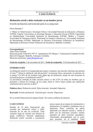 Artículos científicos 7
	
Revista desexología 2017; 6(2): 7-9
CASO CLÍNICO
Disfunción eréctil y dolor testicular en un hombre joven
Erectile dysfunction and testicular pain in a young man
Flórez Hurtado J1
1- Máster en Salud Sexual y Sexología Clínica, Universidad Nacional de Educación a Distancia
(UNED). Experto Universitario en Sexología Humana y Educación Sexual (UNED). Especialista
en Epidemiología, Universidad Autónoma de Bucaramanga (UNAB). Médico y Cirujano,
Universidad de Antioquia (UdeA). Profesional en Estudios Literarios (c), Universidad Autónoma
de Bucaramanga (UNAB). Diplomado en Docencia Universitaria, Politécnico de Suramérica.
Diplomado en Docencia Virtual, Politécnico de Suramérica. Medellín. Colombia.
Correspondencia
Johan Flórez Hurtado
Dirección postal: Calle 66A #55ª-51. Apartamento 229. Bloque 1. Urbanización Ciudadela Sevilla.
Barrio El Chagualo. Medellín, Antioquia. Colombia.
Dirección electrónica: johan.fh@gmail.com
Fecha de recepción: 2 de noviembre de 2017. Fecha de aceptación: 15 de diciembre de 2017
INTRODUCCIÓN
La disfunción eréctil es la incapacidad para lograr o mantener una erección suficiente que permita
el coito.1,2
Afecta la calidad de vida del paciente,3
su bienestar físico, emocional y la relación con
su pareja.1
Un 40% de los hombres tiene algún tipo de disfunción, siendo las más frecuentes la
eyaculación precoz y la disfunción eréctil.2,4
La prevalencia estimada de dolor escrotal crónico es del 4.75% de todos los hombres que se
presentan a clínicas de Urología, de los cuales, hasta el 18,6% nunca reciben una explicación
satisfactoria de la causa de su dolor.5
Palabras clave: Disfunción eréctil. Dolor testicular. Ansiedad. Depresión.
Keywords: Erectile dysfunction. Testicular pain. Anxiety. Depression.
No se recibió financiación de ninguna fuente. No existen conflictos de intereses.
CASO CLÍNICO
Hombre de 23 años, homosexual, que
consultó por disfunción eréctil y dolor
testicular de un año de evolución. Todo
comenzó luego de concluir una relación de
pareja conflictiva; Presentó rápidamente
disfunción eréctil, asociada a eyaculación
precoz (antes de un minuto de estimulación o
penetración si lo lograba) y problemas con su
apariencia física, sensación de ánimo
deprimido con ideación suicida y “miedo al
dolor con las relaciones sexuales” (refería
episodios de dolor testicular esporádicos,
relacionados principalmente con el coito,
pero presentes sin él también). Tenía
 