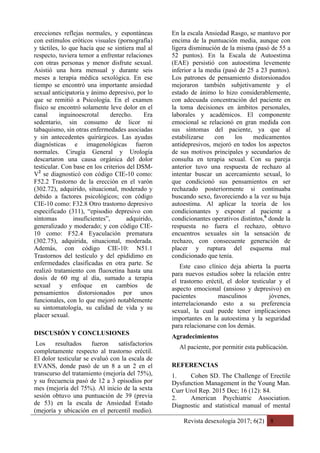 Revista desexología 2017; 6(2) 8
erecciones reflejas normales, y espontáneas
con estímulos eróticos visuales (pornografía)
y táctiles, lo que hacía que se sintiera mal al
respecto, tuviera temor a enfrentar relaciones
con otras personas y menor disfrute sexual.
Asistió una hora mensual y durante seis
meses a terapia médica sexológica. En ese
tiempo se encontró una importante ansiedad
sexual anticipatoria y ánimo depresivo, por lo
que se remitió a Psicología. En el examen
físico se encontró solamente leve dolor en el
canal inguinoescrotal derecho. Era
sedentario, sin consumo de licor ni
tabaquismo, sin otras enfermedades asociadas
y sin antecedentes quirúrgicos. Las ayudas
diagnósticas e imagenológicas fueron
normales. Cirugía General y Urología
descartaron una causa orgánica del dolor
testicular. Con base en los criterios del DSM-
V2
se diagnosticó con código CIE-10 como:
F52.2 Trastorno de la erección en el varón
(302.72), adquirido, situacional, moderado y
debido a factores psicológicos; con código
CIE-10 como: F32.8 Otro trastorno depresivo
especificado (311), “episodio depresivo con
síntomas insuficientes”, adquirido,
generalizado y moderado; y con código CIE-
10 como: F52.4 Eyaculación prematura
(302.75), adquirida, situacional, moderada.
Además, con código CIE-10: N51.1
Trastornos del testículo y del epidídimo en
enfermedades clasificadas en otra parte. Se
realizó tratamiento con fluoxetina hasta una
dosis de 60 mg al día, sumado a terapia
sexual y enfoque en cambios de
pensamientos distorsionados por unos
funcionales, con lo que mejoró notablemente
su sintomatología, su calidad de vida y su
placer sexual.
DISCUSIÓN Y CONCLUSIONES
Los resultados fueron satisfactorios
completamente respecto al trastorno eréctil.
El dolor testicular se evaluó con la escala de
EVANS, donde pasó de un 8 a un 2 en el
transcurso del tratamiento (mejoría del 75%),
y su frecuencia pasó de 12 a 3 episodios por
mes (mejoría del 75%). Al inicio de la sexta
sesión obtuvo una puntuación de 39 (previa
de 53) en la escala de Ansiedad Estado
(mejoría y ubicación en el percentil medio).
En la escala Ansiedad Rasgo, se mantuvo por
encima de la puntuación media, aunque con
ligera disminución de la misma (pasó de 55 a
52 puntos). En la Escala de Autoestima
(EAE) persistió con autoestima levemente
inferior a la media (pasó de 25 a 23 puntos).
Los patrones de pensamiento distorsionados
mejoraron también subjetivamente y el
estado de ánimo lo hizo considerablemente,
con adecuada concentración del paciente en
la toma decisiones en ámbitos personales,
laborales y académicos. El componente
emocional se relacionó en gran medida con
sus síntomas del paciente, ya que al
estabilizarse con los medicamentos
antidepresivos, mejoró en todos los aspectos
de sus motivos principales y secundarios de
consulta en terapia sexual. Con su pareja
anterior tuvo una respuesta de rechazo al
intentar buscar un acercamiento sexual, lo
que condicionó sus pensamientos en ser
rechazado posteriormente si continuaba
buscando sexo, favoreciendo a la vez su baja
autoestima. Al aplicar la teoría de los
condicionantes y exponer al paciente a
condicionantes operativos distintos,6
donde la
respuesta no fuera el rechazo, obtuvo
encuentros sexuales sin la sensación de
rechazo, con consecuente generación de
placer y ruptura del esquema mal
condicionado que tenía.
Este caso clínico deja abierta la puerta
para nuevos estudios sobre la relación entre
el trastorno eréctil, el dolor testicular y el
aspecto emocional (ansioso y depresivo) en
pacientes masculinos jóvenes,
interrelacionando esto a su preferencia
sexual, la cual puede tener implicaciones
importantes en la autoestima y la seguridad
para relacionarse con los demás.
Agradecimientos
Al paciente, por permitir esta publicación.
REFERENCIAS
1. Cohen SD. The Challenge of Erectile
Dysfunction Management in the Young Man.
Curr Urol Rep. 2015 Dec; 16 (12): 84.
2. American Psychiatric Association.
Diagnostic and statistical manual of mental
 