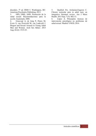 Artículos científicos 9
disorders. 5ª ed. DSM 5. Washington, DC:
American Psychiatric Publishing; 2013.
3. OPS, OMS, AMS. Promoción de la
salud sexual. Recomendaciones para la
acción. Guatemala; 2000.
4. Grauvogl A, de Jong P, Peters M,
Evers S, van Overveld M, van Lankveld J.
Disgust and Sexual Arousal in Young Adult
Men and Women. Arch Sex Behav. 2015
Aug; 44 (6): 1515-25.
5. Quallich SA, Arslanian-Engoren C.
Chronic testicular pain in adult men: an
integrative literature review. Am J Mens
Health. 2013 Sep; 7 (5): 402-13.
6. López A. Principales técnicas de
intervención psicológica en problemas de
salud sexual. Madrid: UNED; 2016.
 