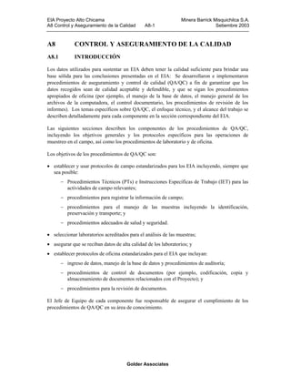 EIA Proyecto Alto Chicama
A8 Control y Aseguramiento de la Calidad

A8-1

Minera Barrick Misquichilca S.A.
Setiembre 2003

A8

CONTROL Y ASEGURAMIENTO DE LA CALIDAD

A8.1

INTRODUCCIÓN

Los datos utilizados para sustentar un EIA deben tener la calidad suficiente para brindar una
base sólida para las conclusiones presentadas en el EIA: Se desarrollaron e implementaron
procedimientos de aseguramiento y control de calidad (QA/QC) a fin de garantizar que los
datos recogidos sean de calidad aceptable y defendible, y que se sigan los procedimientos
apropiados de oficina (por ejemplo, el manejo de la base de datos, el manejo general de los
archivos de la computadora, el control documentario, los procedimientos de revisión de los
informes). Los temas específicos sobre QA/QC, el enfoque técnico, y el alcance del trabajo se
describen detalladamente para cada componente en la sección correspondiente del EIA.
Las siguientes secciones describen los componentes de los procedimientos de QA/QC,
incluyendo los objetivos generales y los protocolos específicos para las operaciones de
muestreo en el campo, así como los procedimientos de laboratorio y de oficina.
Los objetivos de los procedimientos de QA/QC son:
• establecer y usar protocolos de campo estandarizados para los EIA incluyendo, siempre que
sea posible:
− Procedimientos Técnicos (PTs) e Instrucciones Específicas de Trabajo (IET) para las
actividades de campo relevantes;
− procedimientos para registrar la información de campo;
− procedimientos para el manejo de las muestras incluyendo la identificación,
preservación y transporte; y
− procedimientos adecuados de salud y seguridad.
• seleccionar laboratorios acreditados para el análisis de las muestras;
• asegurar que se reciban datos de alta calidad de los laboratorios; y
• establecer protocolos de oficina estandarizados para el EIA que incluyan:
− ingreso de datos, manejo de la base de datos y procedimientos de auditoría;
− procedimientos de control de documentos (por ejemplo, codificación, copia y
almacenamiento de documentos relacionados con el Proyecto); y
− procedimientos para la revisión de documentos.
El Jefe de Equipo de cada componente fue responsable de asegurar el cumplimiento de los
procedimientos de QA/QC en su área de conocimiento.

Golder Associates

 