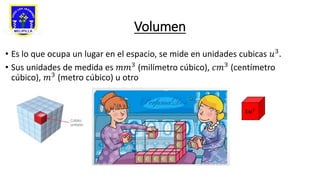 Volumen
• Es lo que ocupa un lugar en el espacio, se mide en unidades cubicas 𝑢3.
• Sus unidades de medida es 𝑚𝑚3 (milímetro cúbico), 𝑐𝑚3 (centímetro
cúbico), 𝑚3
(metro cúbico) u otro
𝟏𝒖𝟑
 