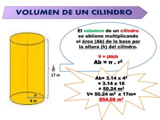 El volumen de un cilindro
se obtiene multiplicando
el área (Ab) de la base por
la altura (h) del cilindro.
V = (Ab)h
Ab = π . r2
Ab= 3.14 x 42
= 3.14 x 16
= 50.24 m2
V= 50.24 m2 x 17m=
854.08 m3
4 m
17 m
 