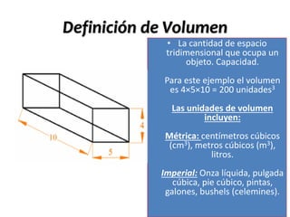 Definición de Volumen
• La cantidad de espacio
tridimensional que ocupa un
objeto. Capacidad.
Para este ejemplo el volumen
es 4×5×10 = 200 unidades3
Las unidades de volumen
incluyen:
Métrica: centímetros cúbicos
(cm3), metros cúbicos (m3),
litros.
Imperial: Onza líquida, pulgada
cúbica, pie cúbico, pintas,
galones, bushels (celemines).
 