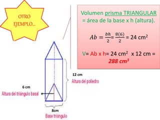 OTRO
EJEMPLO…
8cm
6 cm
12 cm
Volumen prisma TRIANGULAR
= área de la base x h (altura).
𝐴𝑏 =
𝑏ℎ
2
=
8(6)
2
= 24 cm2
V= Ab x h= 24 cm2 x 12 cm =
288 cm3
 