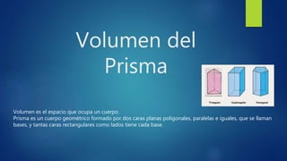 Volumen del
Prisma
Volumen es el espacio que ocupa un cuerpo.
Prisma es un cuerpo geométrico formado por dos caras planas poligonales, paralelas e iguales, que se llaman
bases, y tantas caras rectangulares como lados tiene cada base.
 