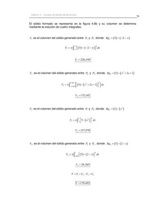 70 
Capítulo 4.- Volumen de Sólidos de Revolución 
El sólido formado se representa en la figura 4.8b y su volumen se determina 
mediante la solución de cuatro integrales: 
1 V es el volumen del sólido generado entre 5 P 
y P1 , donde: Rg1  5 2  x 
    
1 2 
1 
7 
V  5 2 x dx 
 
 
       
1 V  226,195 
2 V es el volumen del sólido generado entre 4 P 
y 3 P , donde:     2 
2 Rg  5  x  2x 1 
      0,303 2 
2 
2 
3.236 
V  5 x 2x 1 dx 
 
      
   
2 V 175,195 
3 V es el volumen del sólido generado entre 1 P 
y 3 P , donde:     3 
3 Rg  5  x 
  1 2 
3 
3 
1 
V  5 x dx 
 
    
   
3 V 157,978 
4 V es el volumen del sólido generado entre 3 P 
y 2 P , donde:     4 Rg  5  2  x 
    
1 2 
4 
0.303 
V    5  2  x  dx 
4 V  29,285 
1 3 2 4 V V V V V 
V 179,693 
 