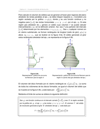 71 
Capítulo 4.- Volumen de Sólidos de Revolución 
Sea g una función continua en el intervalo cerrado c,d , y sea R 
la región acotada 
por la gráfica de g , el eje y , y las rectas y  c y y  d . El volumen V del sólido 
de revolución generado al girar R alrededor del eje y está dado por: 
    2 2 
1 
lim 
n b 
i i 
n a 
i 
V  g w y  g y dy 
 
 
         
Para calcular el volumen de sólidos que se generan al hacer girar regiones del plano 
alrededor de rectas paralelas al eje y, se debe integrar respecto a y. Considere una 
región acotada por la gráfica x  g  y , donde g es una función continua y no 
negativa para c,d , las rectas horizontales y  c y y  d , por el eje y y. Si esta 
región gira alrededor de y, genera un sólido cuyo volumen V se puede calcular 
intercambiando x y y en la definición anterior. Así, sea P una partición del intervalo 
c,d determinada por los elementos 0 1 2 , , ,... n c  y y y y . Sea wi cualquier número en 
el i-ésimo subintervalo, se forman rectángulos de longitud (radio de giro)   i g w y 
altura i i i 1 y y y     que se ilustran en la figura 4.9a. El sólido generado al girar 
estos rectángulos alrededor del eje y se representa en la figura 4.9b. 
El volumen del disco formado por el i-ésimo rectángulo es   2 
i i  g w  y . La suma 
de todos los volúmenes de los discos formados, es igual al volumen del sólido que 
se muestra en la figura 4.9b. y está dado por:   2 
1 
n 
i i 
i 
 g w y 
 
   
Mediante el límite de sumas se obtiene la siguiente definición: 
y 
Figura 4.9a 
Representación grafica de una suma 
de Riemann para la región R 
Figura 4.9b 
Representación grafica de una suma de Riemann para la 
región R cuando ésta gira alrededor del eje y 
x 
d 
wi 
c 
x=g(y) 
b 
y 
x 
g(wi) 
b 
x 
. 
. 
. 
. 
. 
. 
 