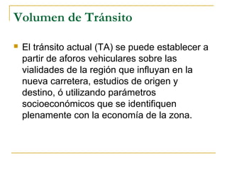 Volumen de Tránsito 
 El tránsito actual (TA) se puede establecer a 
partir de aforos vehiculares sobre las 
vialidades de la región que influyan en la 
nueva carretera, estudios de origen y 
destino, ó utilizando parámetros 
socioeconómicos que se identifiquen 
plenamente con la economía de la zona. 
 