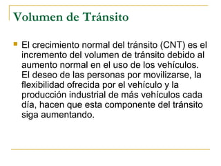 Volumen de Tránsito 
 El crecimiento normal del tránsito (CNT) es el 
incremento del volumen de tránsito debido al 
aumento normal en el uso de los vehículos. 
El deseo de las personas por movilizarse, la 
flexibilidad ofrecida por el vehículo y la 
producción industrial de más vehículos cada 
día, hacen que esta componente del tránsito 
siga aumentando. 
 