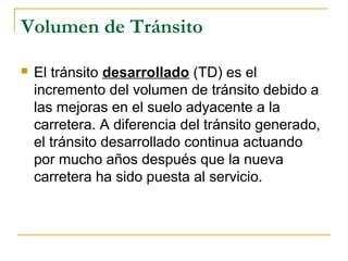 Volumen de Tránsito 
 El tránsito desarrollado (TD) es el 
incremento del volumen de tránsito debido a 
las mejoras en el suelo adyacente a la 
carretera. A diferencia del tránsito generado, 
el tránsito desarrollado continua actuando 
por mucho años después que la nueva 
carretera ha sido puesta al servicio. 
 