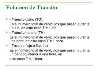 Volumen de Tránsito 
 - Tránsito diario (TD). 
Es el número total de vehículos que pasan durante 
un día, en este caso T = 1 día. 
 - Tránsito horario (TH). 
Es el número total de vehículos que pasan durante 
una hora, en este caso T = 1 hora. 
 - Tasa de flujo ó flujo (q). 
Es el número total de vehículos que pasan durante 
un período inferior a una hora, en 
esta caso T < 1 hora. 
 