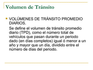 Volumen de Tránsito 
 VOLÚMENES DE TRÁNSITO PROMEDIO 
DIARIOS. 
Se define el volumen de tránsito promedio 
diario (TPD), como el número total de 
vehículos que pasan durante un periodo 
dado (en días completos) igual ó menor a un 
año y mayor que un día, dividido entre el 
número de días del periodo. 
 