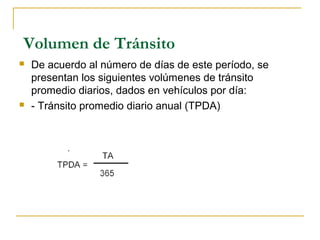 Volumen de Tránsito 
 De acuerdo al número de días de este período, se 
presentan los siguientes volúmenes de tránsito 
promedio diarios, dados en vehículos por día: 
 - Tránsito promedio diario anual (TPDA) 
 