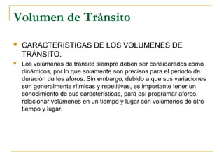 Volumen de Tránsito 
 CARACTERISTICAS DE LOS VOLUMENES DE 
TRÁNSITO. 
 Los volúmenes de tránsito siempre deben ser considerados como 
dinámicos, por lo que solamente son precisos para el periodo de 
duración de los aforos. Sin embargo, debido a que sus variaciones 
son generalmente rítmicas y repetitivas, es importante tener un 
conocimiento de sus características, para así programar aforos, 
relacionar volúmenes en un tiempo y lugar con volúmenes de otro 
tiempo y lugar, 
 