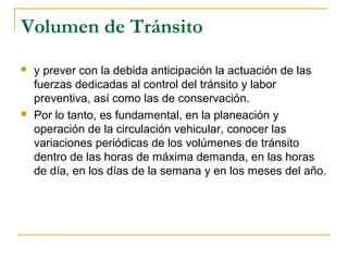 Volumen de Tránsito 
 y prever con la debida anticipación la actuación de las 
fuerzas dedicadas al control del tránsito y labor 
preventiva, así como las de conservación. 
 Por lo tanto, es fundamental, en la planeación y 
operación de la circulación vehicular, conocer las 
variaciones periódicas de los volúmenes de tránsito 
dentro de las horas de máxima demanda, en las horas 
de día, en los días de la semana y en los meses del año. 
 