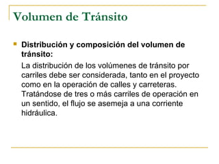 Volumen de Tránsito 
 Distribución y composición del volumen de 
tránsito: 
La distribución de los volúmenes de tránsito por 
carriles debe ser considerada, tanto en el proyecto 
como en la operación de calles y carreteras. 
Tratándose de tres o más carriles de operación en 
un sentido, el flujo se asemeja a una corriente 
hidráulica. 
 