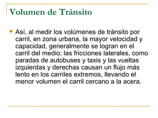 Volumen de Tránsito 
 Así, al medir los volúmenes de tránsito por 
carril, en zona urbana, la mayor velocidad y 
capacidad, generalmente se logran en el 
carril del medio; las fricciones laterales, como 
paradas de autobuses y taxis y las vueltas 
izquierdas y derechas causan un flujo más 
lento en los carriles extremos, llevando el 
menor volumen el carril cercano a la acera. 
 