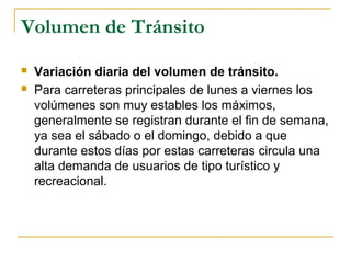 Volumen de Tránsito 
 Variación diaria del volumen de tránsito. 
 Para carreteras principales de lunes a viernes los 
volúmenes son muy estables los máximos, 
generalmente se registran durante el fin de semana, 
ya sea el sábado o el domingo, debido a que 
durante estos días por estas carreteras circula una 
alta demanda de usuarios de tipo turístico y 
recreacional. 
 